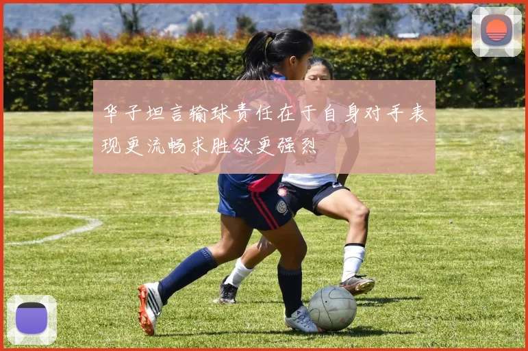 华子坦言输球责任在于自身对手表现更流畅求胜欲更强烈
